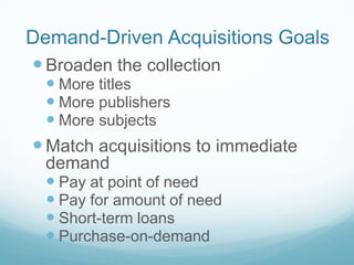 Demand-Driven Acquisitions Goals
 Broaden the collection
   More titles
   More publishers
   More subjects
 Match acquisitions to immediate
  demand
   Pay at point of need
   Pay for amount of need
   Short-term loans
   Purchase-on-demand
 