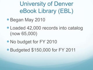 University of Denver
      eBook Library (EBL)
 Began May 2010
 Loaded 42,000 records into catalog
 (now 65,000)
 No budget for FY 2010
 Budgeted $150,000 for FY 2011
 