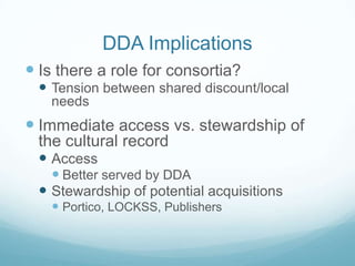 DDA Implications
 Is there a role for consortia?
   Tension between shared discount/local
    needs
 Immediate access vs. stewardship of
  the cultural record
   Access
     Better served by DDA
   Stewardship of potential acquisitions
     Portico, LOCKSS, Publishers
 