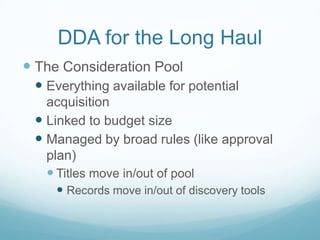 DDA for the Long Haul
 The Consideration Pool
  Everything available for potential
   acquisition
  Linked to budget size
  Managed by broad rules (like approval
   plan)
    Titles move in/out of pool
      Records move in/out of discovery tools
 