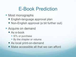 E-Book Prediction
 Most monographs
  English-language approval plan
  Non-English approval (a bit further out)
 Acquire on demand
  As e-book
    STL or purchase
    By the chapter or volume
  As local print-on-demand
  Make accessible all that we can afford
 