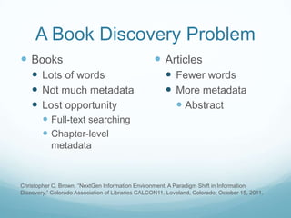 A Book Discovery Problem
 Books                                             Articles
     Lots of words                                     Fewer words
     Not much metadata                                 More metadata
     Lost opportunity                                    Abstract
         Full-text searching
         Chapter-level
           metadata



Christopher C. Brown, “NextGen Information Environment: A Paradigm Shift in Information
Discovery,” Colorado Association of Libraries CALCON11, Loveland, Colorado, October 15, 2011.
 