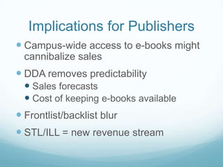 Implications for Publishers
 Campus-wide access to e-books might
  cannibalize sales
 DDA removes predictability
   Sales forecasts
   Cost of keeping e-books available
 Frontlist/backlist blur
 STL/ILL = new revenue stream
 