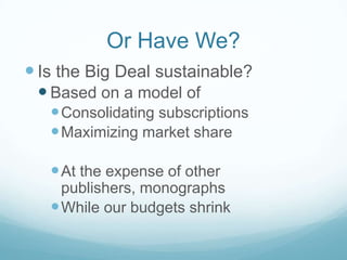 Or Have We?
 Is the Big Deal sustainable?
  Based on a model of
    Consolidating subscriptions
    Maximizing market share

    At the expense of other
     publishers, monographs
    While our budgets shrink
 
