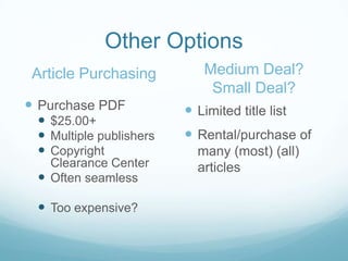 Other Options
 Article Purchasing         Medium Deal?
                             Small Deal?
 Purchase PDF            Limited title list
  $25.00+
  Multiple publishers    Rental/purchase of
  Copyright               many (most) (all)
   Clearance Center        articles
  Often seamless

  Too expensive?
 