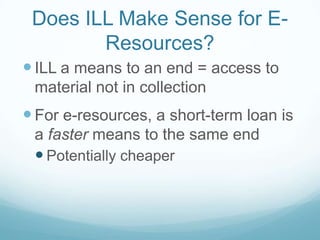 Does ILL Make Sense for E-
        Resources?
 ILL a means to an end = access to
 material not in collection
 For e-resources, a short-term loan is
 a faster means to the same end
  Potentially cheaper
 