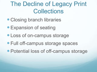 The Decline of Legacy Print
        Collections
 Closing branch libraries
 Expansion of seating
 Loss of on-campus storage
 Full off-campus storage spaces
 Potential loss of off-campus storage
 