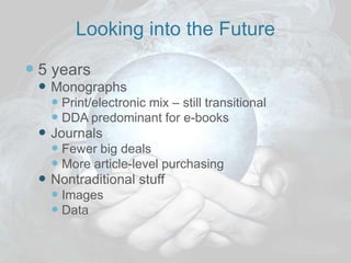 Looking into the Future

 5 years
  Monographs
    Print/electronic mix – still transitional
    DDA predominant for e-books
  Journals
    Fewer big deals
    More article-level purchasing
  Nontraditional stuff
    Images
    Data
 