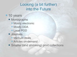 Looking (a bit further)
             into the Future
 10 years
  Monographs
    Mostly electronic
    Mostly DDA
    Local POD
  Journals
    Medium deals
    Articles on-demand
  Smaller (and shrinking) print collections
 
