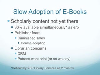 Slow Adoption of E-Books
 Scholarly content not yet there
  30% available simultaneously* as e/p
  Publisher fears
    Diminished sales
      Course adoption
  Librarian concerns
    DRM
    Patrons want print (or so we say)

 *Defined by YBP Library Services as 2 months
 