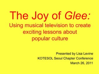 The Joy of Glee:Using musical television to create exciting lessons aboutpopular culture Presented by Lisa Levine  KOTESOL Seoul Chapter Conference March 26, 2011  