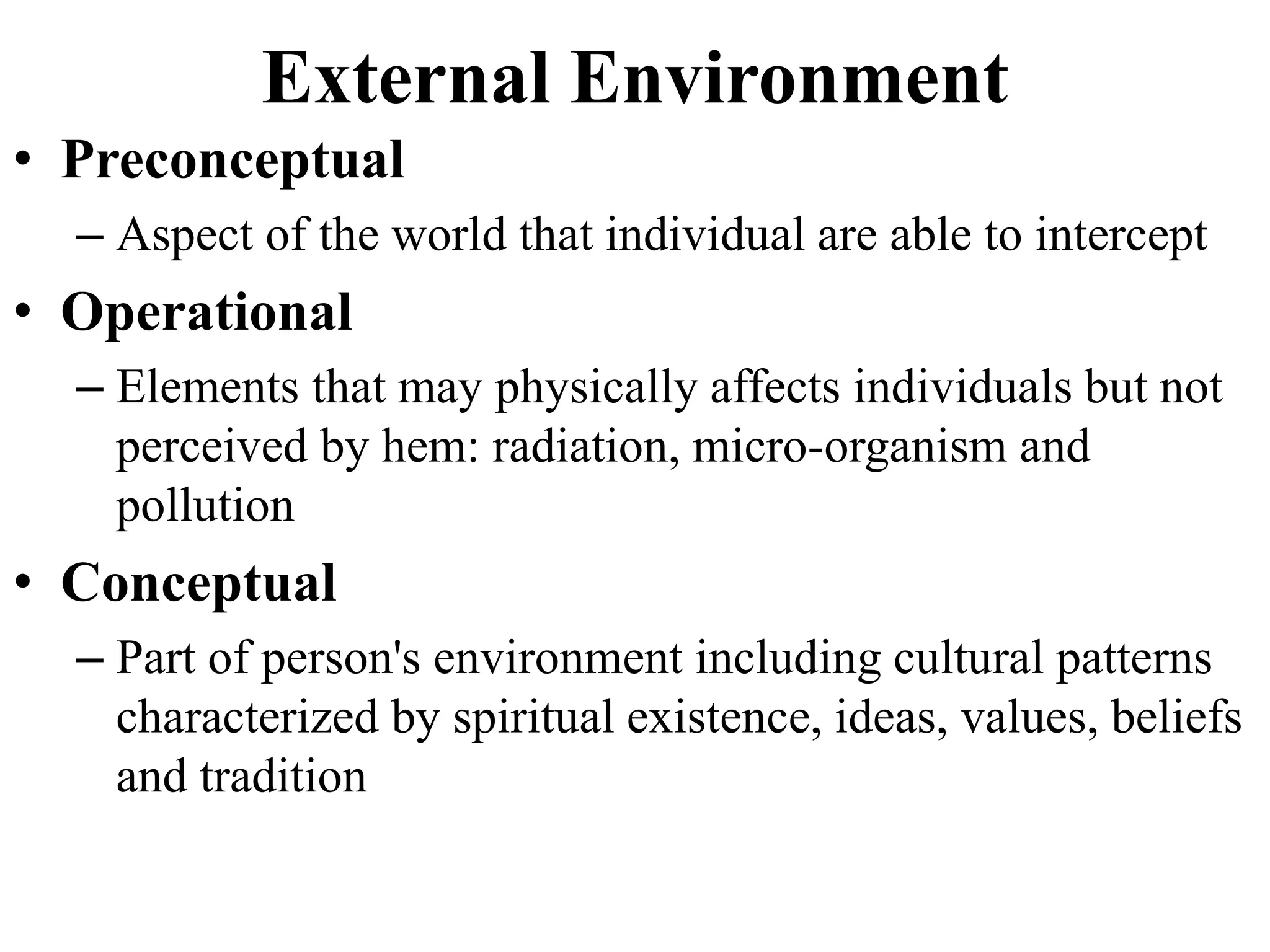 External Environment
• Preconceptual
– Aspect of the world that individual are able to intercept
• Operational
– Elements that may physically affects individuals but not
perceived by hem: radiation, micro-organism and
pollution
• Conceptual
– Part of person's environment including cultural patterns
characterized by spiritual existence, ideas, values, beliefs
and tradition
 
