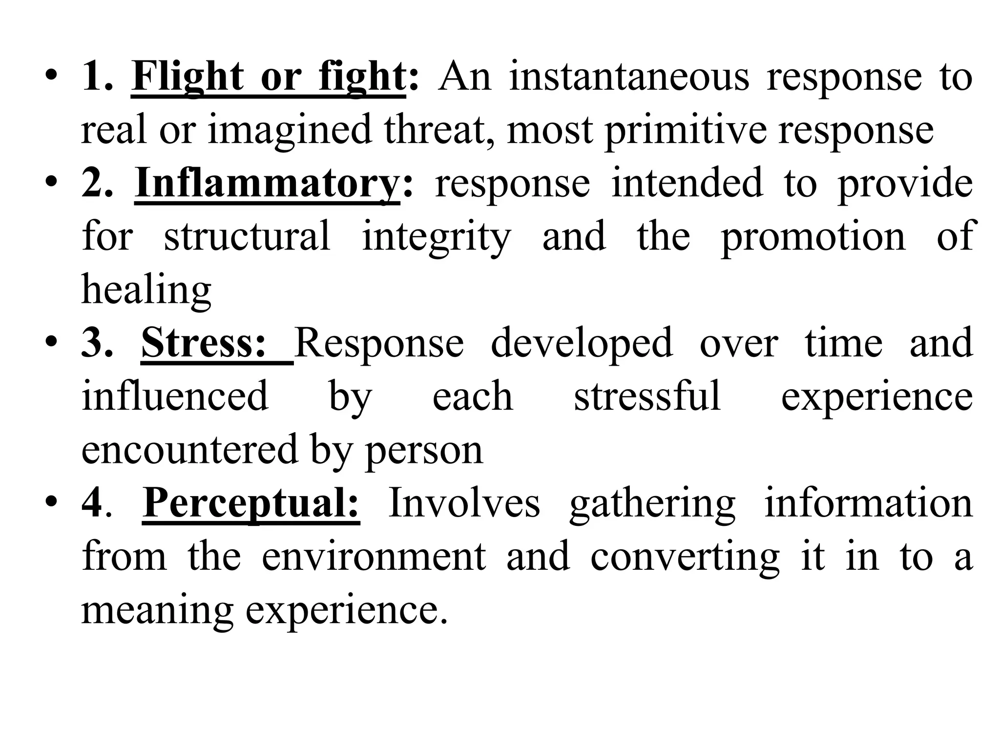 • 1. Flight or fight: An instantaneous response to
real or imagined threat, most primitive response
• 2. Inflammatory: response intended to provide
for structural integrity and the promotion of
healing
• 3. Stress: Response developed over time and
influenced by each stressful experience
encountered by person
• 4. Perceptual: Involves gathering information
from the environment and converting it in to a
meaning experience.
 