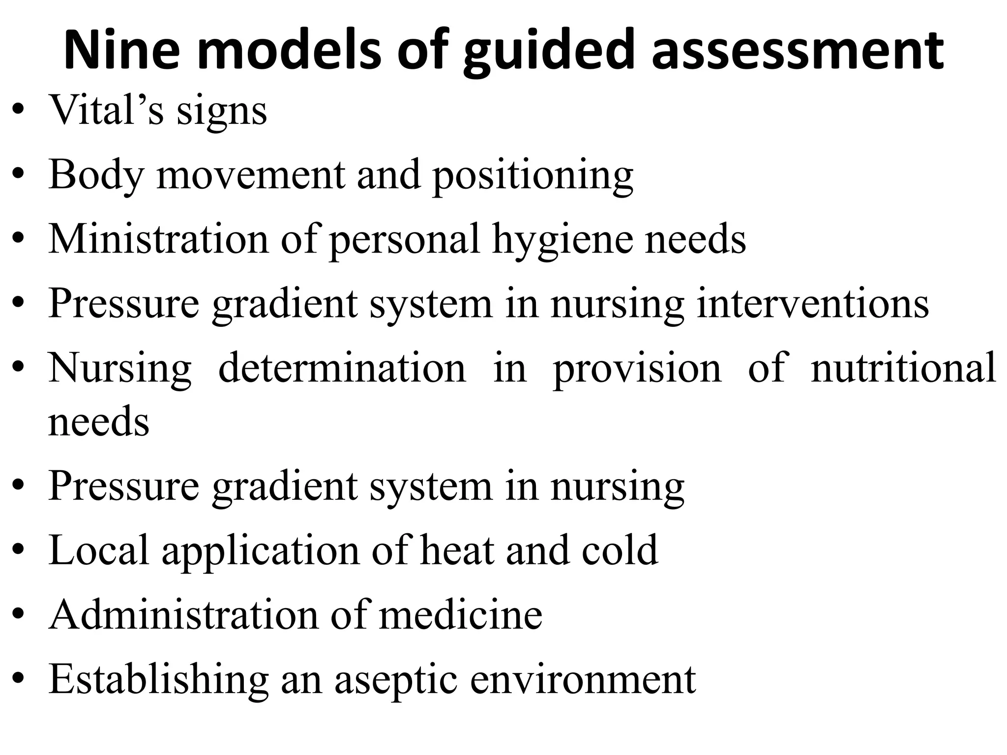 Nine models of guided assessment
• Vital’s signs
• Body movement and positioning
• Ministration of personal hygiene needs
• Pressure gradient system in nursing interventions
• Nursing determination in provision of nutritional
needs
• Pressure gradient system in nursing
• Local application of heat and cold
• Administration of medicine
• Establishing an aseptic environment
 