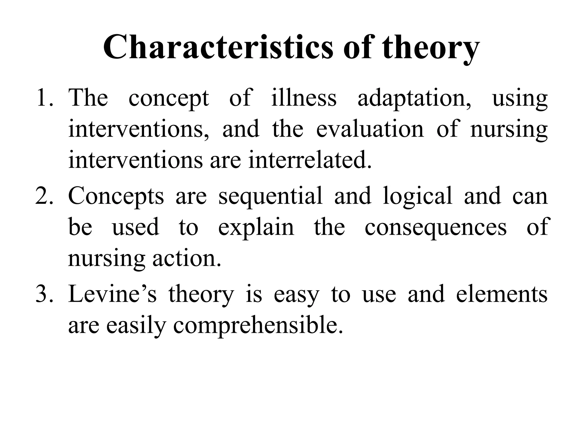 Characteristics of theory
1. The concept of illness adaptation, using
interventions, and the evaluation of nursing
interventions are interrelated.
2. Concepts are sequential and logical and can
be used to explain the consequences of
nursing action.
3. Levine’s theory is easy to use and elements
are easily comprehensible.
 
