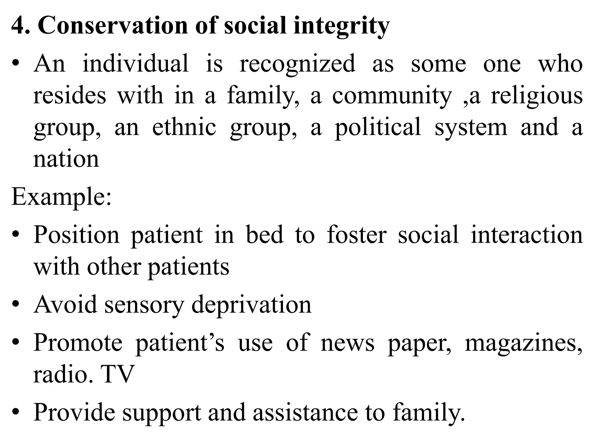 4. Conservation of social integrity
• An individual is recognized as some one who
resides with in a family, a community ,a religious
group, an ethnic group, a political system and a
nation
Example:
• Position patient in bed to foster social interaction
with other patients
• Avoid sensory deprivation
• Promote patient’s use of news paper, magazines,
radio. TV
• Provide support and assistance to family.
 