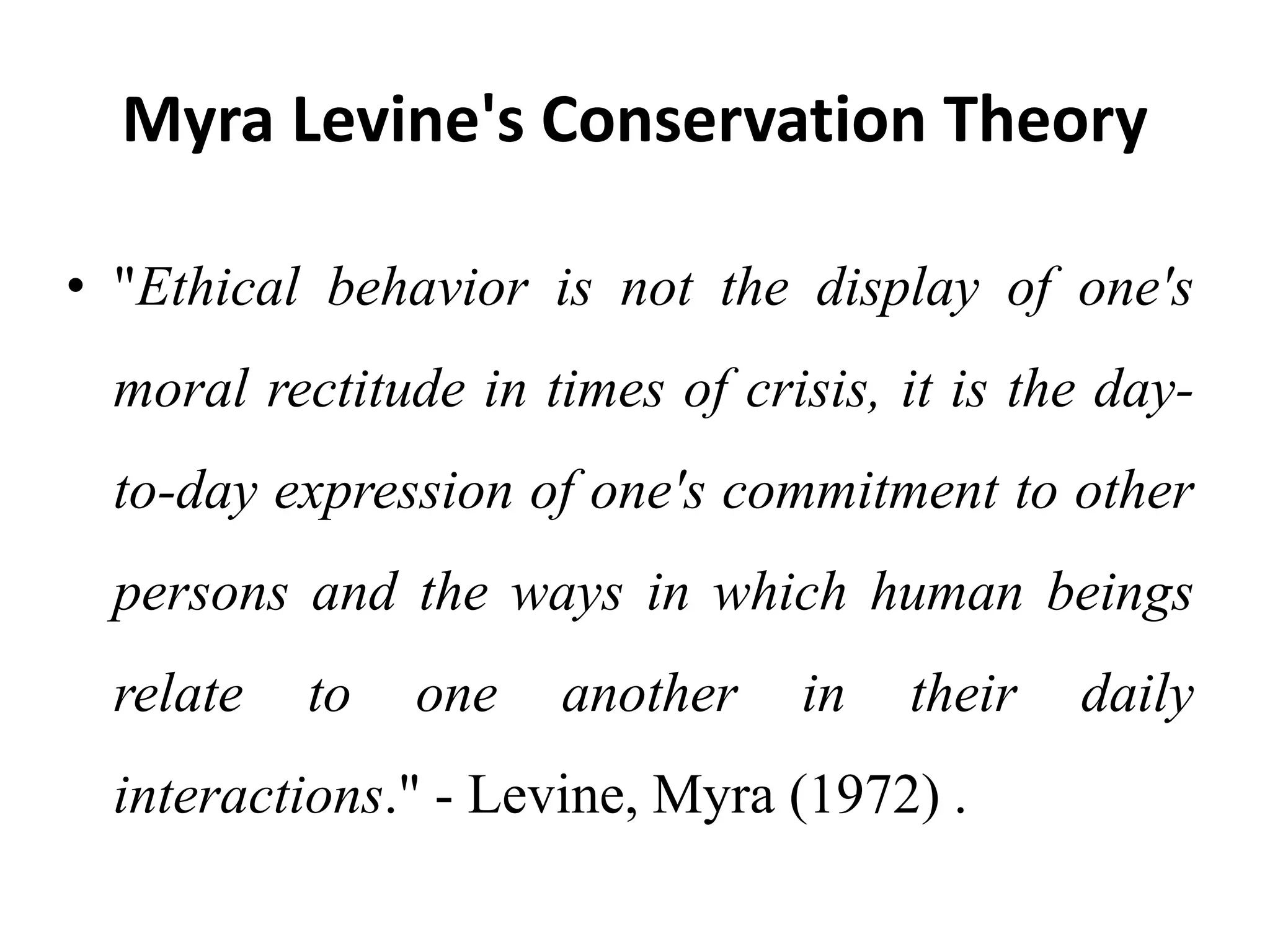 Myra Levine's Conservation Theory
• "Ethical behavior is not the display of one's
moral rectitude in times of crisis, it is the day-
to-day expression of one's commitment to other
persons and the ways in which human beings
relate to one another in their daily
interactions." - Levine, Myra (1972) .
 