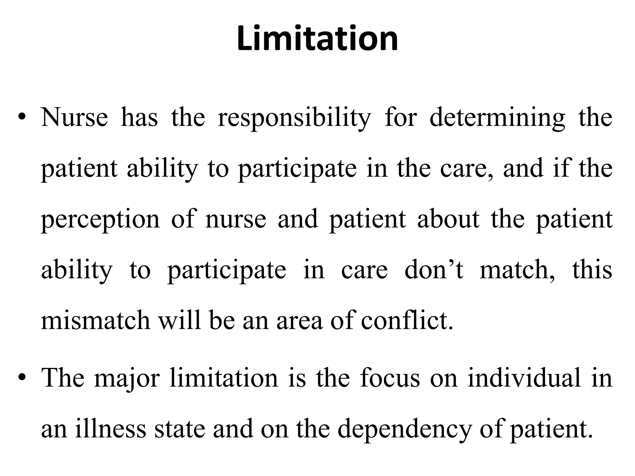Limitation
• Nurse has the responsibility for determining the
patient ability to participate in the care, and if the
perception of nurse and patient about the patient
ability to participate in care don’t match, this
mismatch will be an area of conflict.
• The major limitation is the focus on individual in
an illness state and on the dependency of patient.
 
