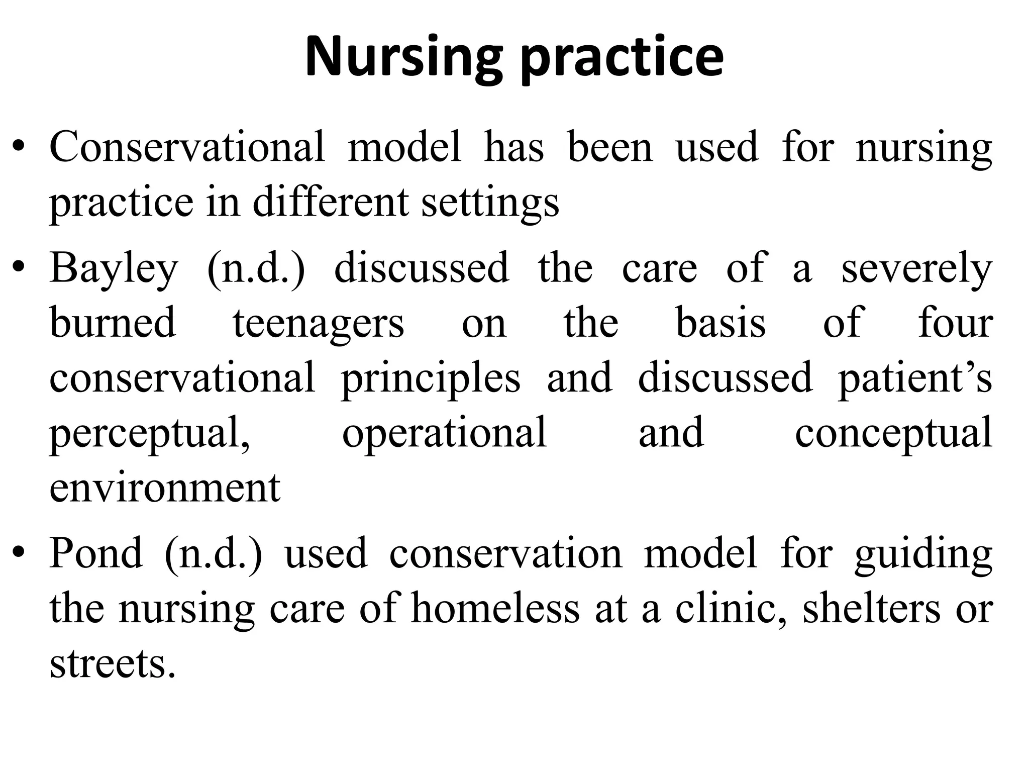 Nursing practice
• Conservational model has been used for nursing
practice in different settings
• Bayley (n.d.) discussed the care of a severely
burned teenagers on the basis of four
conservational principles and discussed patient’s
perceptual, operational and conceptual
environment
• Pond (n.d.) used conservation model for guiding
the nursing care of homeless at a clinic, shelters or
streets.
 