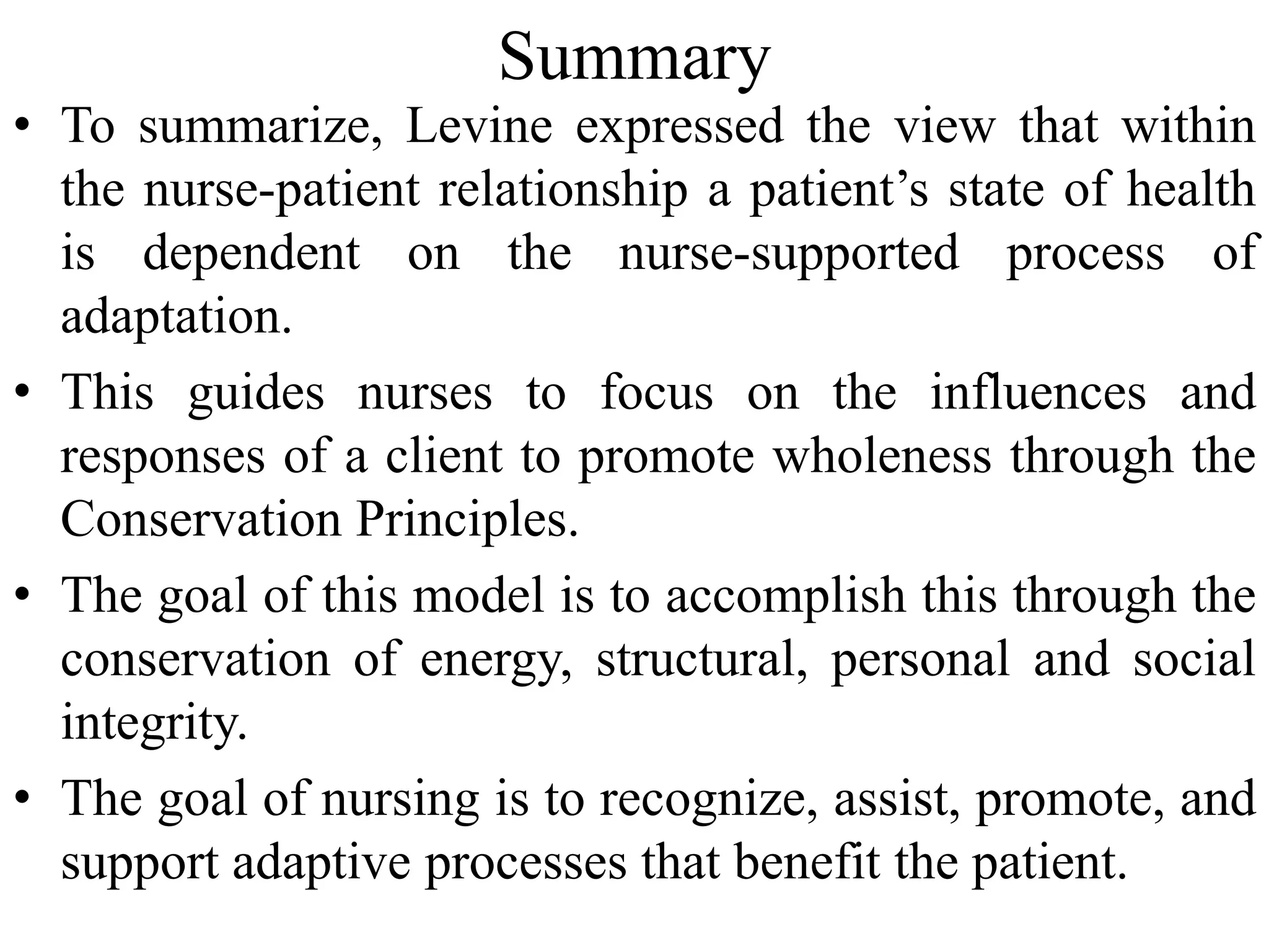 Summary
• To summarize, Levine expressed the view that within
the nurse-patient relationship a patient’s state of health
is dependent on the nurse-supported process of
adaptation.
• This guides nurses to focus on the influences and
responses of a client to promote wholeness through the
Conservation Principles.
• The goal of this model is to accomplish this through the
conservation of energy, structural, personal and social
integrity.
• The goal of nursing is to recognize, assist, promote, and
support adaptive processes that benefit the patient.
 