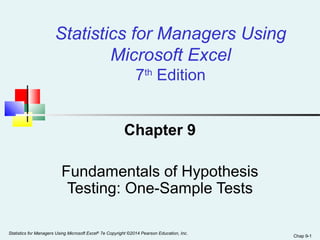 Statistics for Managers Using 
Microsoft Excel 
7th Edition 
Chapter 9 
Fundamentals of Hypothesis 
Testing: One-Sample Tests 
Statistics for Managers Using Microsoft Excel Chap 9-1 ® 7e Copyright ©2014 Pearson Education, Inc. 
 