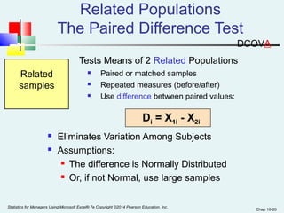 Chap 10-20 
Related Populations 
The Paired Difference Test 
Tests Means of 2 Related Populations 
 Paired or matched samples 
 Repeated measures (before/after) 
 Use difference between paired values: 
 Eliminates Variation Among Subjects 
 Assumptions: 
 The difference is Normally Distributed 
 Or, if not Normal, use large samples 
Related 
samples 
Di = X1i - X2i 
Statistics for Managers Using Microsoft Excel® 7e Copyright ©2014 Pearson Education, Inc. 
DCOVA 
 
