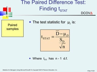 Chap 10-22 
The Paired Difference Test: 
Finding tSTAT 
 The test statistic for μD is: 
Paired 
samples 
t D μ 
n 
S 
D 
STAT 
D = - 
 Where tSTAT has n - 1 d.f. 
Statistics for Managers Using Microsoft Excel® 7e Copyright ©2014 Pearson Education, Inc. 
DCOVA 
 