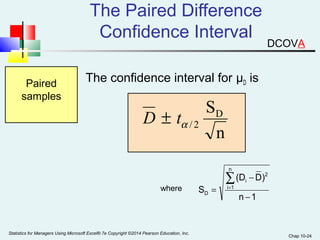 Chap 10-24 
The Paired Difference 
Confidence Interval 
Paired The confidence interval for μD is 
samples 
(D - 
D) 
n 1 
S 
n 
å= 
i 1 
2 
i 
SD 
n 
= 
D - 
a / 2 D ± t 
where 
Statistics for Managers Using Microsoft Excel® 7e Copyright ©2014 Pearson Education, Inc. 
DCOVA 
 