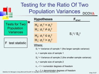 Chap 10-27 
Testing for the Ratio Of Two 
Population Variances 
Tests for Two 
Population 
Variances 
F test statistic 
* Hypotheses FSTAT 
H: σ2 = σ2 
01 
2 
H1: σ1 
2 ≠ σ2 
2 
H0: σ1 
2 ≤ σ2 
2 
H1: σ1 
2 > σ2 
2 
S1 
2 / S2 
2 
Where: 
S2 = Variance of sample 1 (the larger sample variance) 
1 
n= sample size of sample 1 
1 S2 
2 = Variance of sample 2 (the smaller sample variance) 
n2 = sample size of sample 2 
n1 –1 = numerator degrees of freedom 
n2 – 1 = denominator degrees of freedom 
Statistics for Managers Using Microsoft Excel® 7e Copyright ©2014 Pearson Education, Inc. 
DCOVA 
 