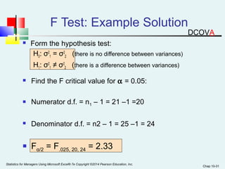 Chap 10-31 
F Test: Example Solution 
 Form the hypothesis test: 
H0: σ2 
1 = σ2 
2 (there is no difference between variances) 
H1: σ2 
1 ≠ σ2 
2 (there is a difference between variances) 
 Find the F critical value for a = 0.05: 
 Numerator d.f. = n1 – 1 = 21 –1 =20 
 Denominator d.f. = n2 – 1 = 25 –1 = 24 
 Fα/2 = F.025, 20, 24 = 2.33 
Statistics for Managers Using Microsoft Excel® 7e Copyright ©2014 Pearson Education, Inc. 
DCOVA 
 