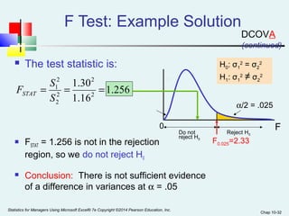 Chap 10-32 
 The test statistic is: 
0 
1.256 
1.30 
= 1 = = 
S 
1.16 
2 
2 
2 
2 
2 
F S STAT 
H0: σ1 
2 = σ2 
a/2 = .025 
Reject H0 Do not 
reject H0 
F0.025=2.33 
2 
H1: σ1 
2 ≠ σ2 
2 
F Test: Example Solution 
 FSTAT = 1.256 is not in the rejection 
region, so we do not reject H0 
(continued) 
 Conclusion: There is not sufficient evidence 
of a difference in variances at a = .05 
F 
Statistics for Managers Using Microsoft Excel® 7e Copyright ©2014 Pearson Education, Inc. 
DCOVA 
 