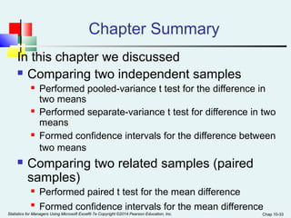 Chap 10-33 
Chapter Summary 
In this chapter we discussed 
 Comparing two independent samples 
 Performed pooled-variance t test for the difference in 
two means 
 Performed separate-variance t test for difference in two 
means 
 Formed confidence intervals for the difference between 
two means 
 Comparing two related samples (paired 
samples) 
 Performed paired t test for the mean difference 
 Formed confidence intervals for the mean difference 
Statistics for Managers Using Microsoft Excel® 7e Copyright ©2014 Pearson Education, Inc. 
 