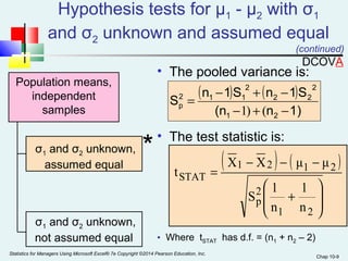 Hypothesis tests for μ1 - μ2 with σ1 
and σ2 unknown and assumed equal 
(continued) 
- - - 
X X μ μ 
1 2 1 2 
ö 
Chap 10-9 
Population means, 
independent 
samples 
• The pooled variance is: 
( ) 2 
( ) 
(n n 1) 
S = n - 1S + n - 
1S 
2 1 1 
p - + - 
2 2 
1) ( 
1 2 
• The test statistic is: 
2 
æ 
1 
S 1 
• Where tSTAT has d.f. = (n1 + n2 – 2) 
σ * 1 and σ2 unknown, 
assumed equal 
σ1 and σ2 unknown, 
not assumed equal 
( ) ( ) 
÷ ÷ø 
ç çè 
+ 
= 
1 2 
2p 
STAT 
n 
n 
t 
Statistics for Managers Using Microsoft Excel® 7e Copyright ©2014 Pearson Education, Inc. 
DCOVA 
 
