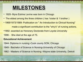 MILESTONES 
• 1920- Myra Estrine Levine was born in Chicago 
• The eldest among the three children ( has 1sister & 1 brother ) 
• 1969/1973/1989- Publication on " An Introduction to Clinical Nursing" 
made a significant contribution to the "why's" of nursing actions. 
•1992- awarded as Honorary Doctorate from Loyola University 
1996 - She died at the age of 75. 
Educational Achievement 
1944- Diploma in nursing:-Cook county SON, Chicago 
1949 - Bachelor of Science in Nursing-University of Chicago 
1962 - Masters of Science in Nursing -Wayne state University, Detroit 
 