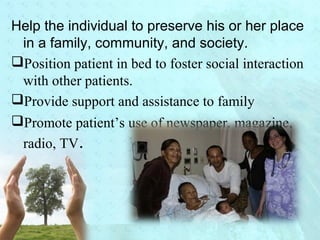 Help the individual to preserve his or her place 
in a family, community, and society. 
Position patient in bed to foster social interaction 
with other patients. 
Provide support and assistance to family 
Promote patient’s use of newspaper, magazine, 
radio, TV. 
 