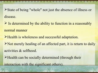 State of being "whole" not just the absence of illness or 
disease. 
 Is determined by the ability to function in a reasonably 
normal manner 
Health is wholeness and successful adaptation. 
Not merely healing of an affected part, it is return to daily 
activities & selfhood. 
Health can be socially determined (through their 
interaction with the significant others). 
 