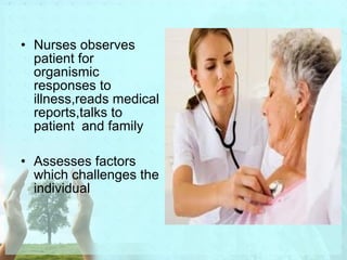 • Nurses observes 
patient for 
organismic 
responses to 
illness,reads medical 
reports,talks to 
patient and family 
• Assesses factors 
which challenges the 
individual 
 