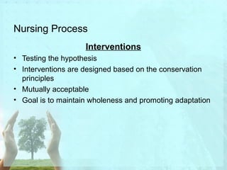 Nursing Process 
Interventions 
• Testing the hypothesis 
• Interventions are designed based on the conservation 
principles 
• Mutually acceptable 
• Goal is to maintain wholeness and promoting adaptation 
 