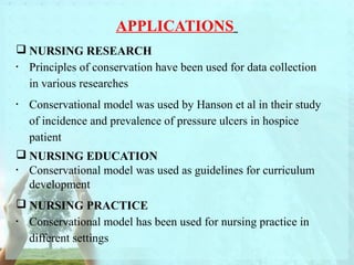 APPLICATIONS 
NURSING RESEARCH 
· Principles of conservation have been used for data collection 
in various researches 
· Conservational model was used by Hanson et al in their study 
of incidence and prevalence of pressure ulcers in hospice 
patient 
NURSING EDUCATION 
· Conservational model was used as guidelines for curriculum 
development 
NURSING PRACTICE 
· Conservational model has been used for nursing practice in 
different settings 
 