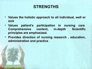 STRENGTHS 
• Values the holistic approach to all individual, well or 
sick 
• Values patient’s participation in nursing care 
Comprehensive content, in-depth Scientific 
principles are emphasized. 
• Provides direction of nursing research , education, 
administration and practice . 
 