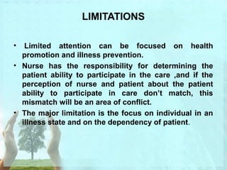 LIMITATIONS 
• Limited attention can be focused on health 
promotion and illness prevention. 
• Nurse has the responsibility for determining the 
patient ability to participate in the care ,and if the 
perception of nurse and patient about the patient 
ability to participate in care don’t match, this 
mismatch will be an area of conflict. 
• The major limitation is the focus on individual in an 
illness state and on the dependency of patient. 
 
