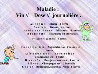 Maladie :    Vin //    Dose //  journalière .   Allergies     Médoc    1 verre       Anémie     Graves    4 verres        Artériosclérose     Muscadet    4 verres      Bronchite     Bourgogne ou  Bordeaux (+ sucre et  cannelle)  3 tasses       Constipation     Anjou blanc ou  Vouvray  4 verres       Affection des   coronaires     Champagne sec    4 flûtes       Diarrhée     Beaujolais nouveau    4 verres      Fièvre     Champagne sec    1 bouteille        Coeur     Bourgogne, Santenay  rouge  2 verres    
