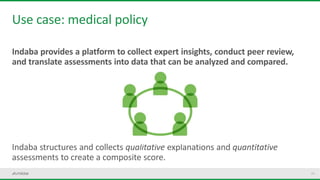 24
Use case: medical policy
Indaba provides a platform to collect expert insights, conduct peer review,
and translate assessments into data that can be analyzed and compared.
Indaba structures and collects qualitative explanations and quantitative
assessments to create a composite score.
 