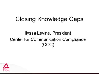 Closing Knowledge Gaps

       Ilyssa Levins, President
Center for Communication Compliance
                (CCC)
 
