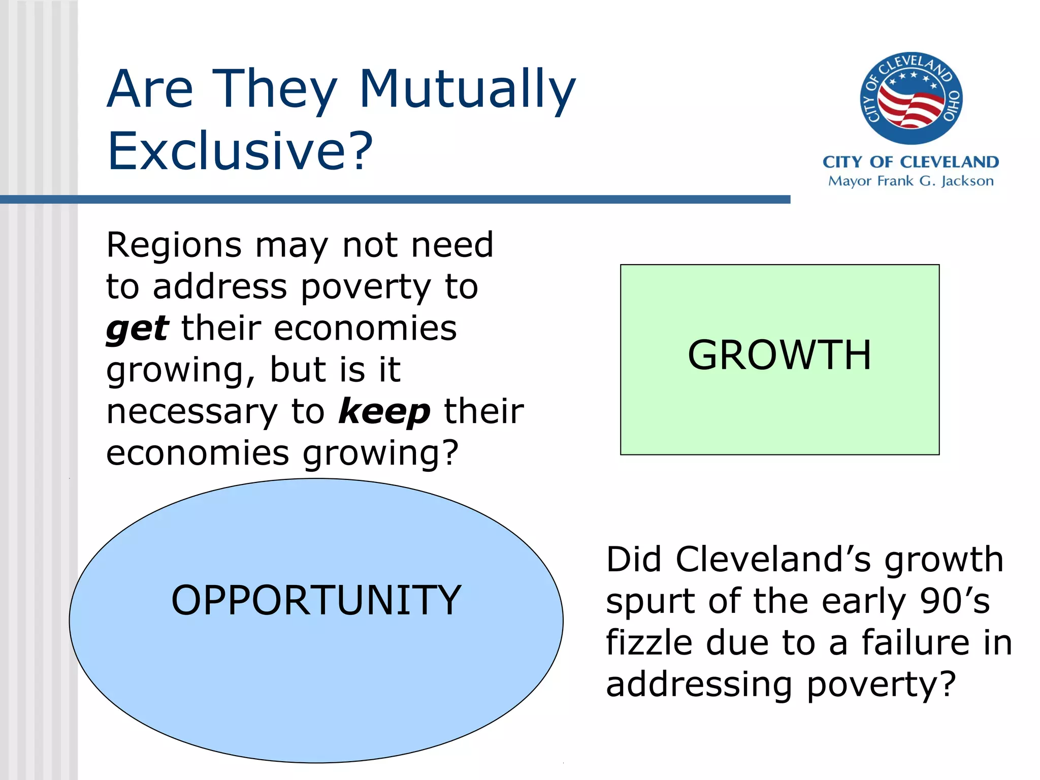 Are They Mutually
Exclusive?
Regions may not need
to address poverty to
get their economies
growing, but is it             GROWTH
necessary to keep their
economies growing?


                          Did Cleveland’s growth
   OPPORTUNITY            spurt of the early 90’s
                          fizzle due to a failure in
                          addressing poverty?
 