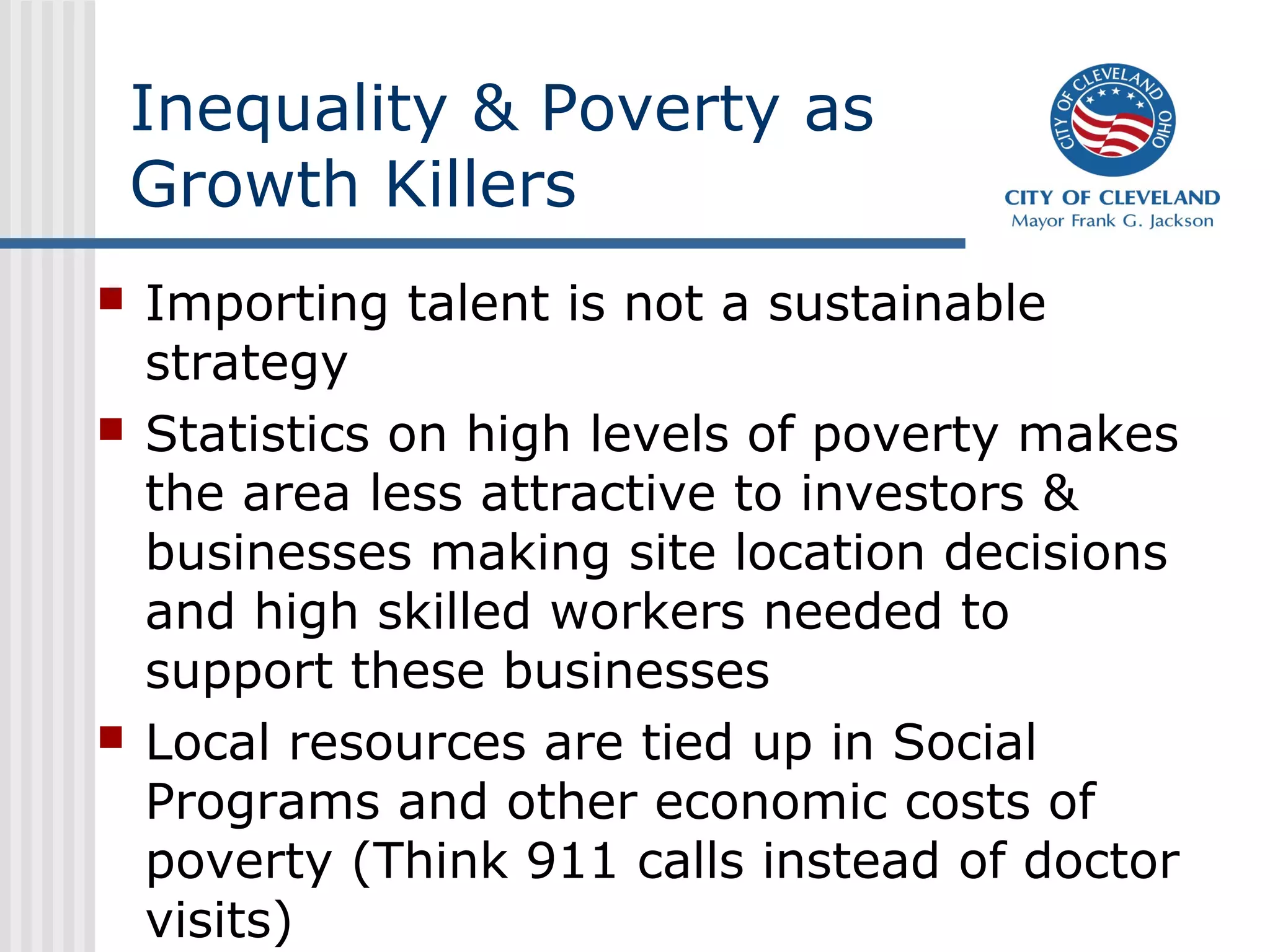 Inequality & Poverty as
    Growth Killers
   Importing talent is not a sustainable
    strategy
   Statistics on high levels of poverty makes
    the area less attractive to investors &
    businesses making site location decisions
    and high skilled workers needed to
    support these businesses
   Local resources are tied up in Social
    Programs and other economic costs of
    poverty (Think 911 calls instead of doctor
    visits)
 