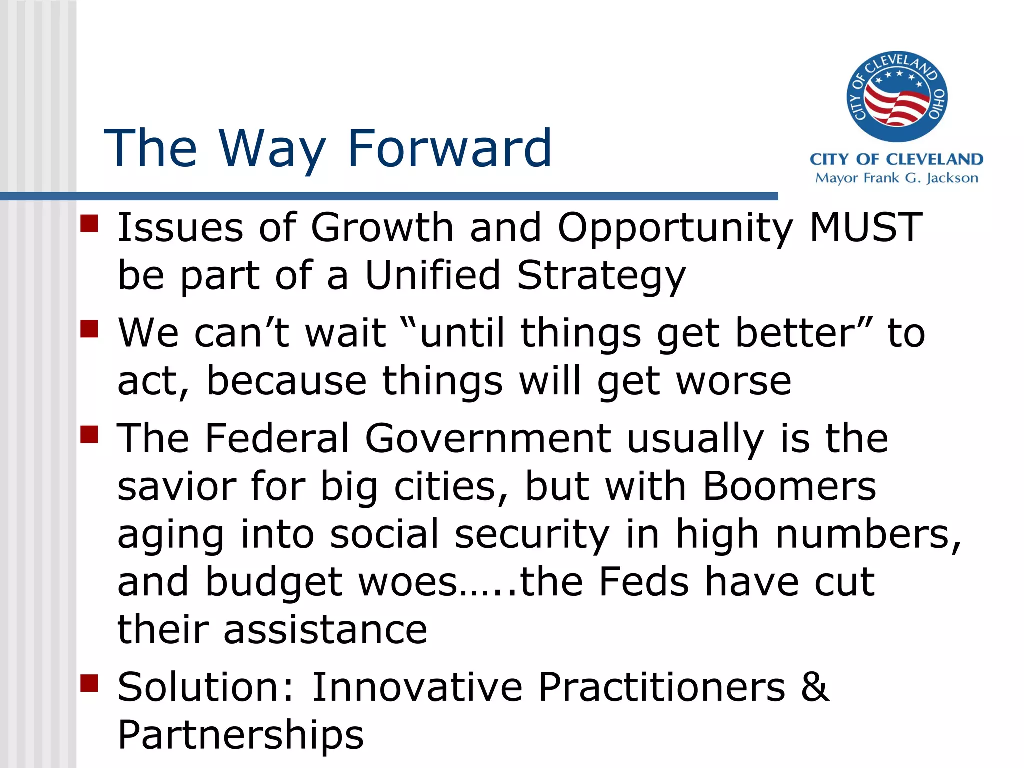 The Way Forward
   Issues of Growth and Opportunity MUST
    be part of a Unified Strategy
   We can’t wait “until things get better” to
    act, because things will get worse
   The Federal Government usually is the
    savior for big cities, but with Boomers
    aging into social security in high numbers,
    and budget woes…..the Feds have cut
    their assistance
   Solution: Innovative Practitioners &
    Partnerships
 
