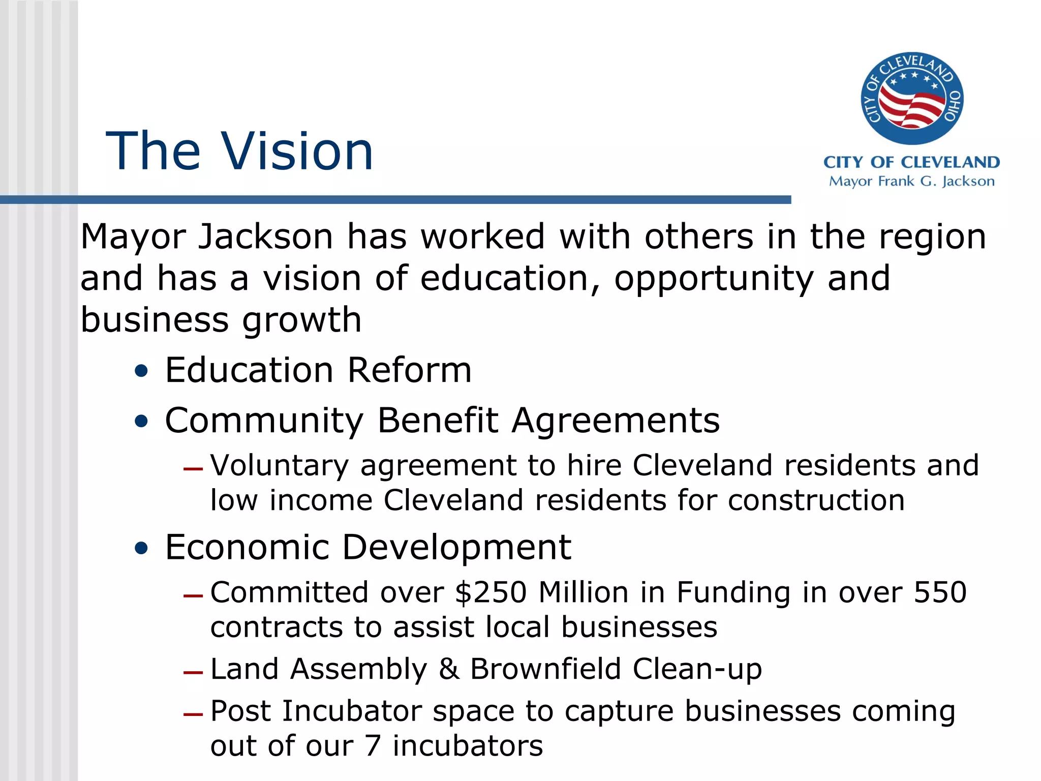 The Vision
Mayor Jackson has worked with others in the region
and has a vision of education, opportunity and
business growth
  • Education Reform
  • Community Benefit Agreements
     – Voluntary agreement to hire Cleveland residents and
       low income Cleveland residents for construction
  • Economic Development
     – Committed over $250 Million in Funding in over 550
       contracts to assist local businesses
     – Land Assembly & Brownfield Clean-up
     – Post Incubator space to capture businesses coming
       out of our 7 incubators
 