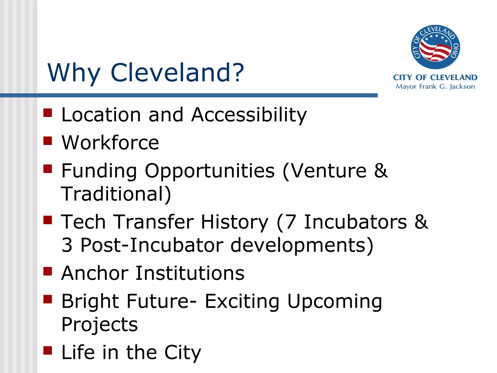 Why Cleveland?
   Location and Accessibility
   Workforce
   Funding Opportunities (Venture &
    Traditional)
   Tech Transfer History (7 Incubators &
    3 Post-Incubator developments)
   Anchor Institutions
   Bright Future- Exciting Upcoming
    Projects
   Life in the City
 