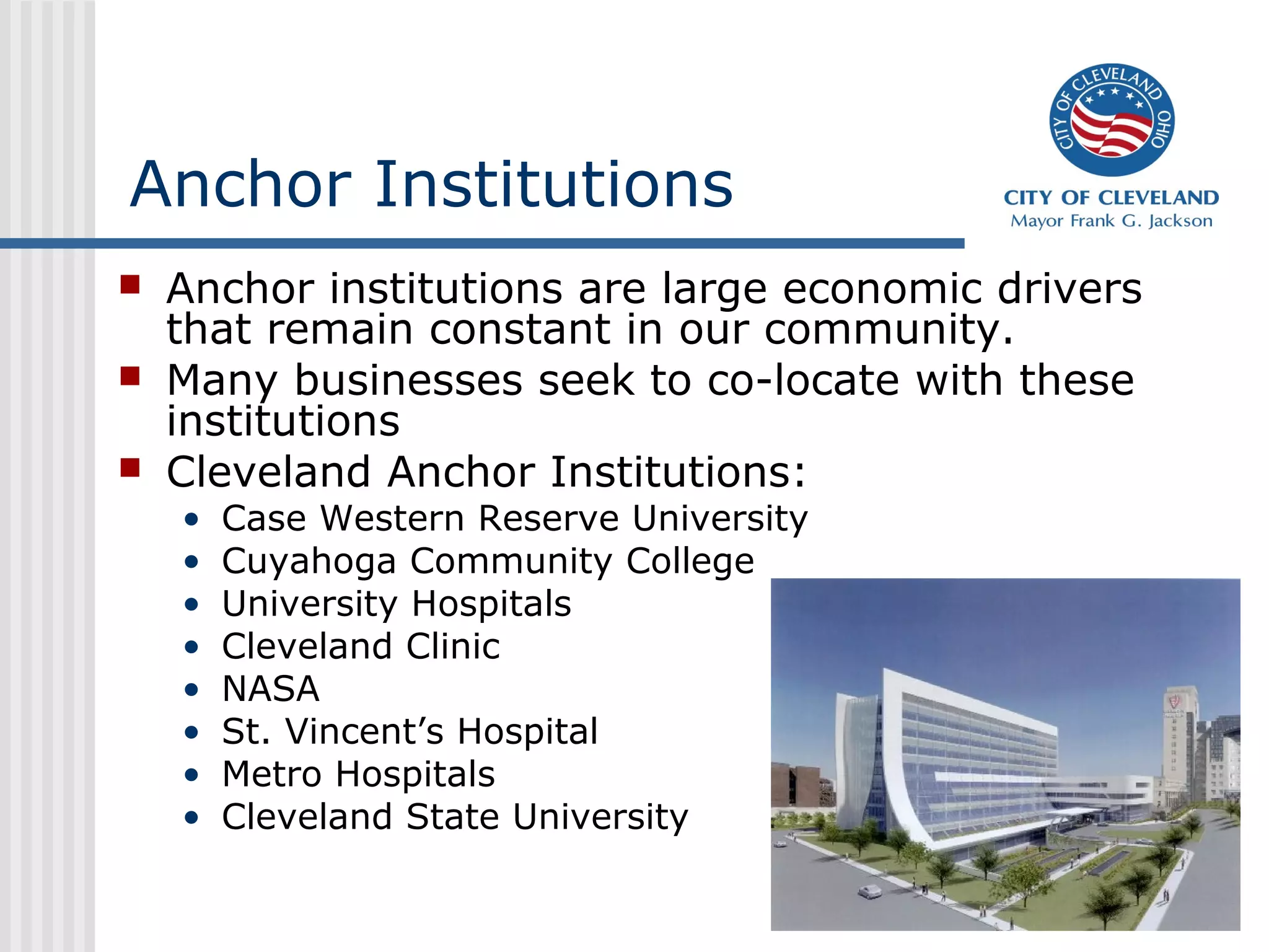Anchor Institutions
   Anchor institutions are large economic drivers
    that remain constant in our community.
   Many businesses seek to co-locate with these
    institutions
   Cleveland Anchor Institutions:
    •   Case Western Reserve University
    •   Cuyahoga Community College
    •   University Hospitals
    •   Cleveland Clinic
    •   NASA
    •   St. Vincent’s Hospital
    •   Metro Hospitals
    •   Cleveland State University
 